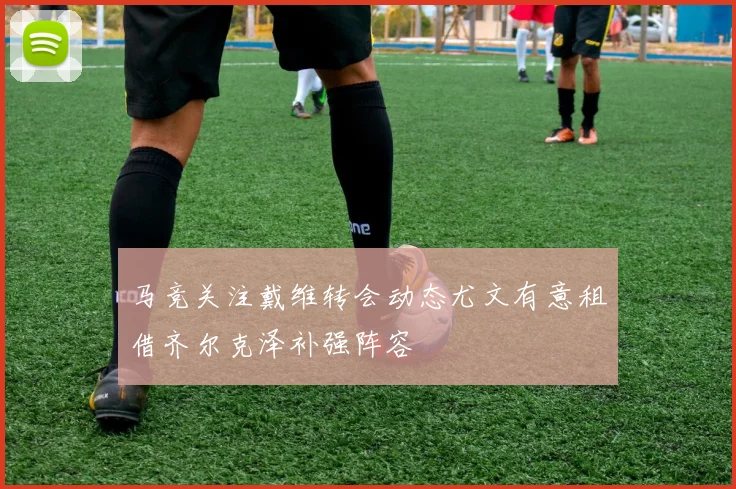 马竞关注戴维转会动态尤文有意租借齐尔克泽补强阵容
