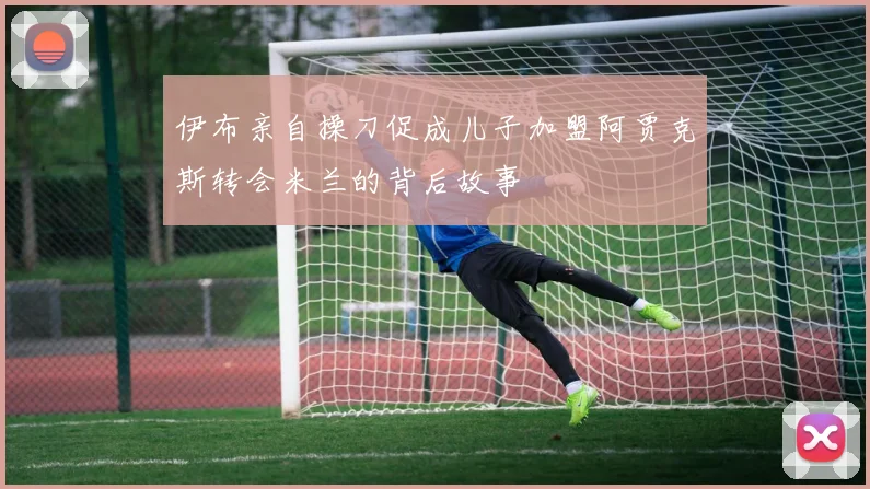 伊布亲自操刀促成儿子加盟阿贾克斯转会米兰的背后故事