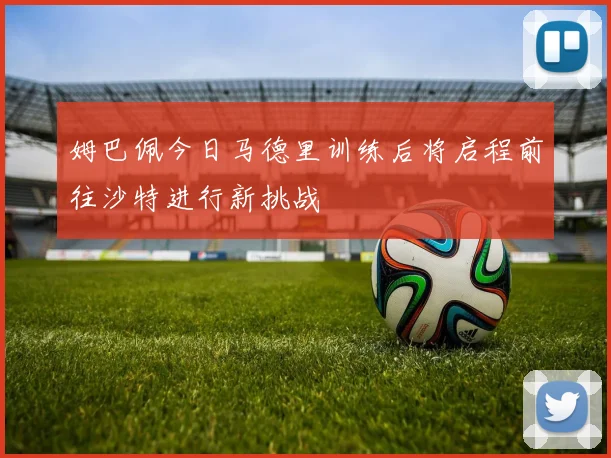 姆巴佩今日马德里训练后将启程前往沙特进行新挑战