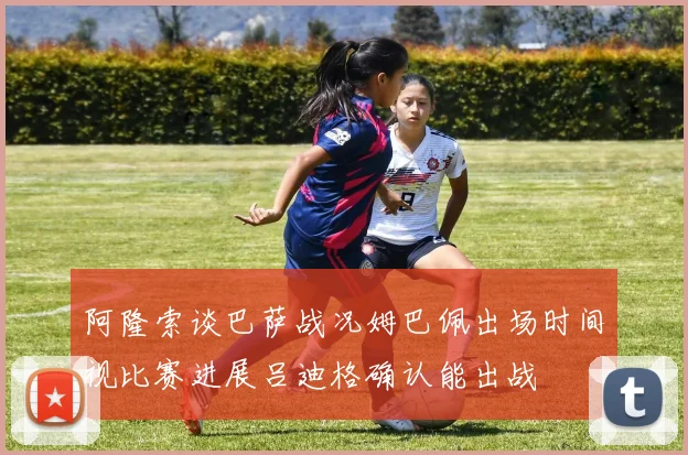 阿隆索谈巴萨战况姆巴佩出场时间视比赛进展吕迪格确认能出战