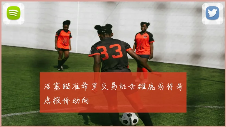 活塞瞄准希罗交易机会雄鹿或将考虑报价动向