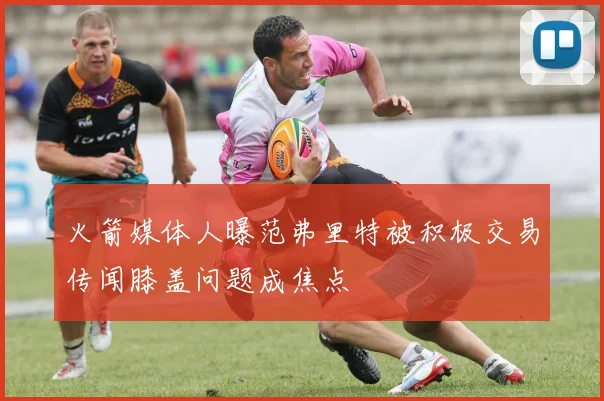 火箭媒体人曝范弗里特被积极交易传闻膝盖问题成焦点