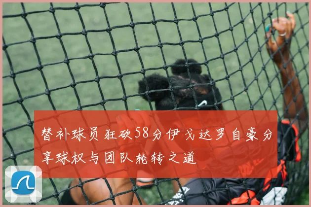 替补球员狂砍58分伊戈达罗自豪分享球权与团队轮转之道