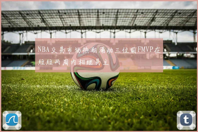 NBA交易市场热潮涌动三位前FMVP在短短两周内相继易主