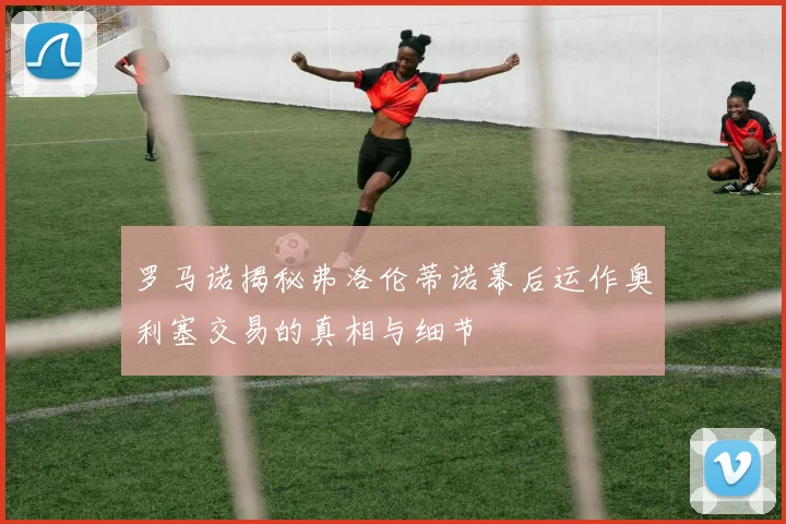 罗马诺揭秘弗洛伦蒂诺幕后运作奥利塞交易的真相与细节