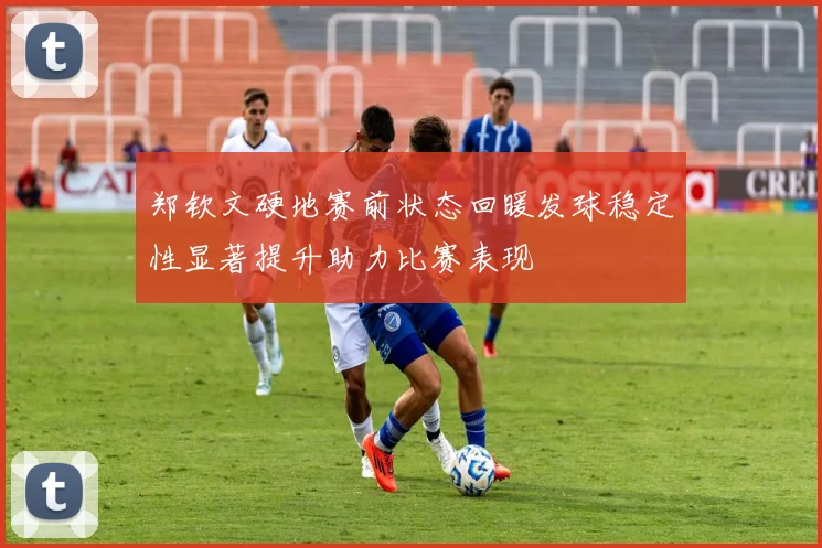 郑钦文硬地赛前状态回暖发球稳定性显著提升助力比赛表现