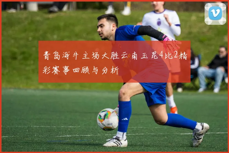 青岛海牛主场大胜云南玉昆4比2精彩赛事回顾与分析