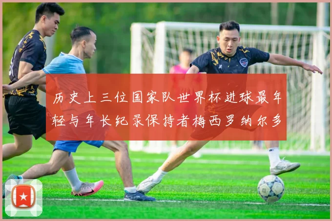 历史上三位国家队世界杯进球最年轻与年长纪录保持者梅西罗纳尔多劳德鲁普