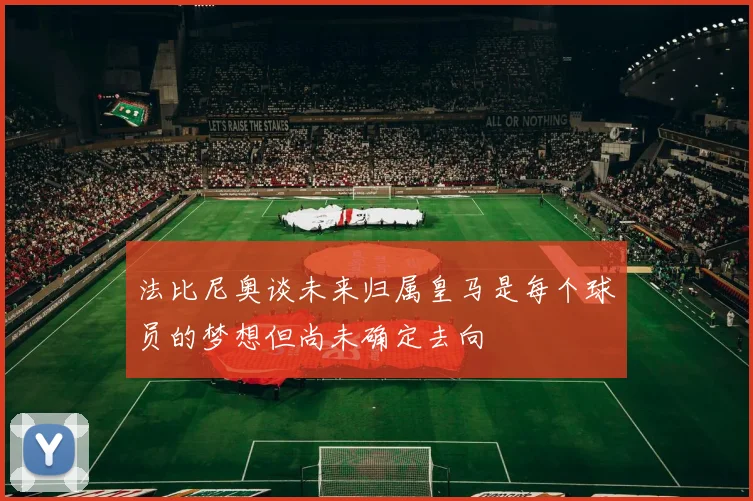 法比尼奥谈未来归属皇马是每个球员的梦想但尚未确定去向