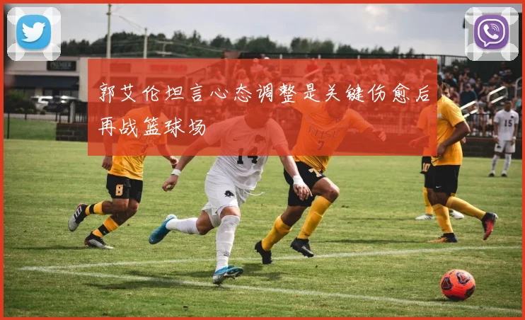 郭艾伦坦言心态调整是关键伤愈后再战篮球场