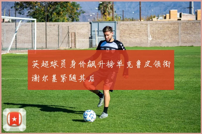 英超球员身价飙升榜单克鲁皮领衔谢尔基紧随其后