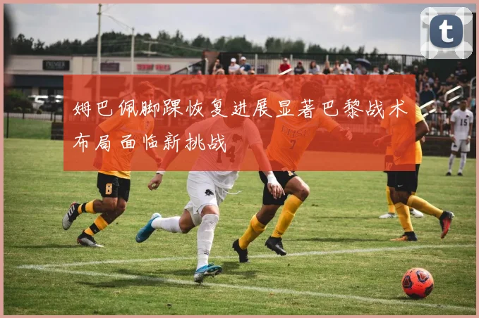 姆巴佩脚踝恢复进展显著巴黎战术布局面临新挑战