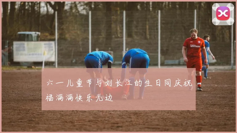 六一儿童节与刘长江的生日同庆祝福满满快乐无边