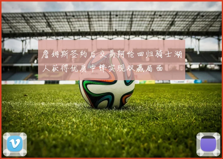 詹姆斯签约后交易阿伦回归骑士湖人获得优质中锋实现双赢局面