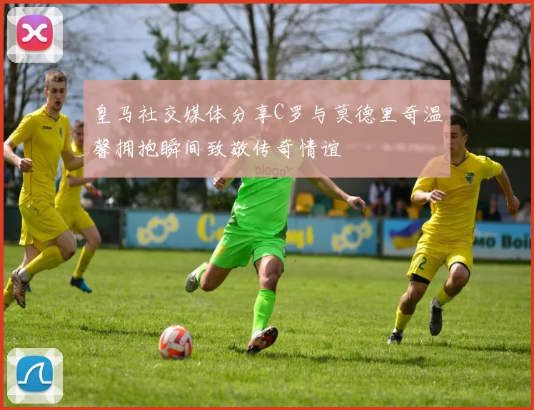 皇马社交媒体分享C罗与莫德里奇温馨拥抱瞬间致敬传奇情谊
