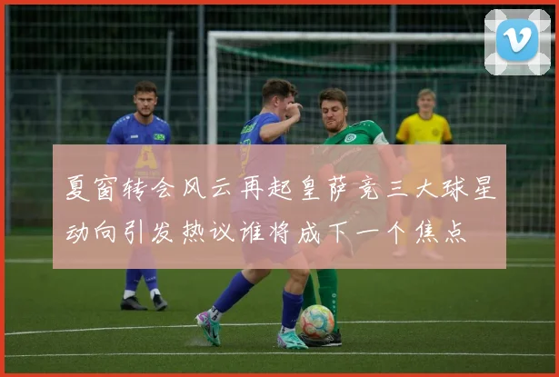 夏窗转会风云再起皇萨竞三大球星动向引发热议谁将成下一个焦点
