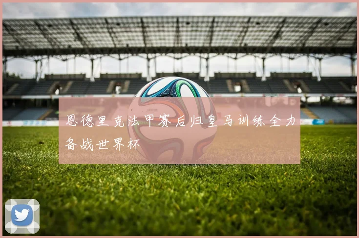 恩德里克法甲赛后归皇马训练全力备战世界杯