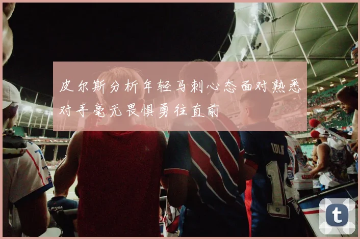 皮尔斯分析年轻马刺心态面对熟悉对手毫无畏惧勇往直前