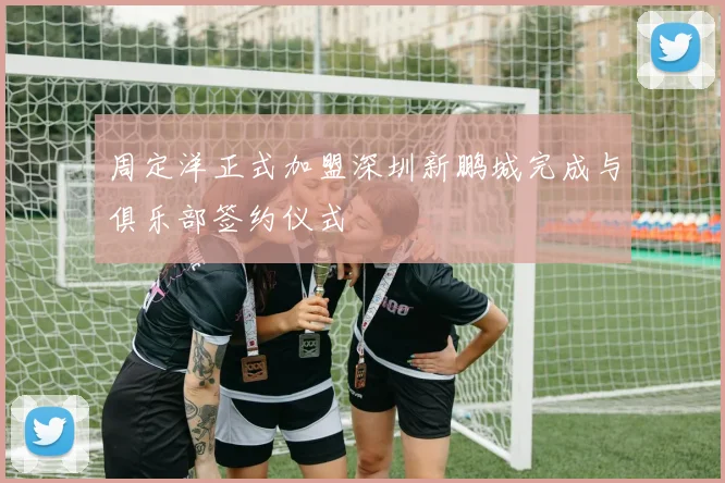 周定洋正式加盟深圳新鹏城完成与俱乐部签约仪式