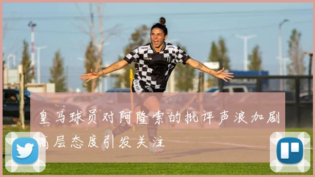 皇马球员对阿隆索的批评声浪加剧高层态度引发关注