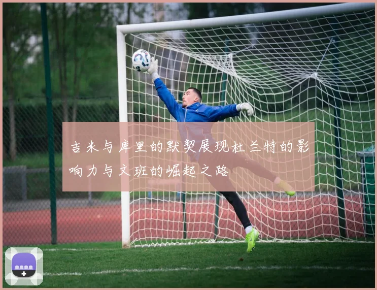吉米与库里的默契展现杜兰特的影响力与文班的崛起之路