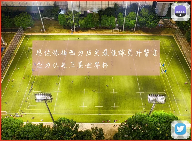 恩佐称梅西为历史最佳球员并誓言全力以赴卫冕世界杯