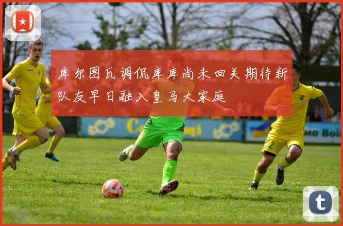 库尔图瓦调侃库库尚未回关期待新队友早日融入皇马大家庭