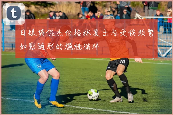 日媒调侃杰伦格林复出与受伤频繁如影随形的尴尬循环