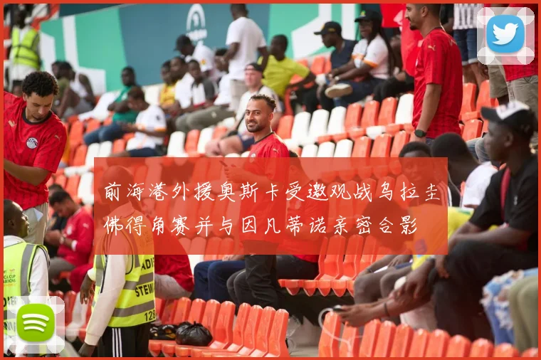 前海港外援奥斯卡受邀观战乌拉圭佛得角赛并与因凡蒂诺亲密合影