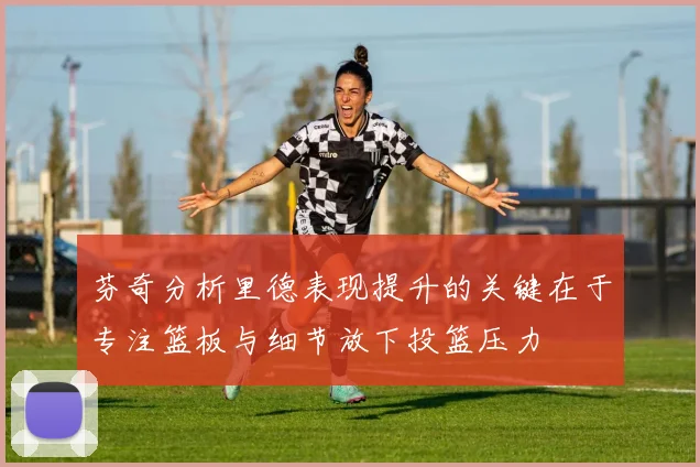 芬奇分析里德表现提升的关键在于专注篮板与细节放下投篮压力
