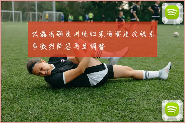 武磊高强度训练归来海港进攻线竞争激烈阵容再度调整