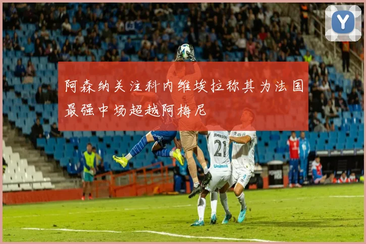 阿森纳关注科内维埃拉称其为法国最强中场超越阿梅尼