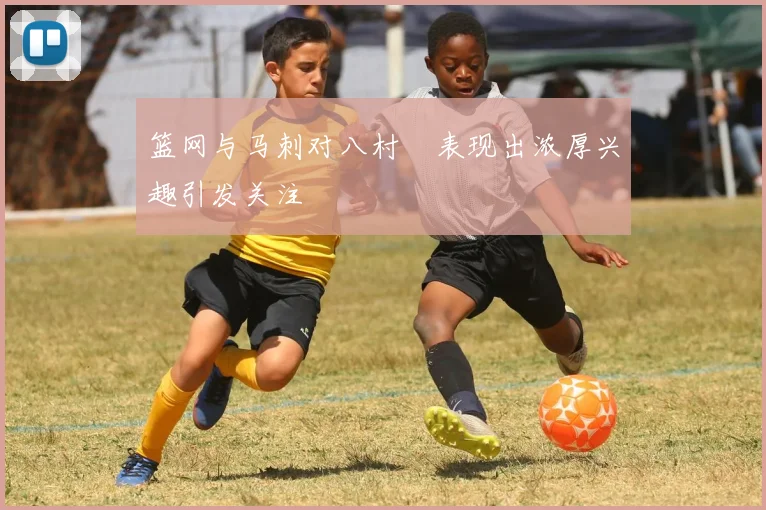 篮网与马刺对八村塁表现出浓厚兴趣引发关注